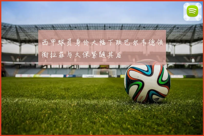 西甲球员身价大幅下跌巴尔韦德领衔拉菲与久保紧随其后