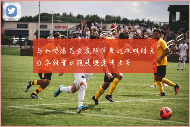 乌加特感恩女友陪伴度过艰难时光分享甜蜜合照展现爱情力量