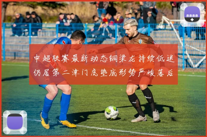 中超联赛最新动态铜梁龙持续低迷仍居第二津门虎垫底形势严峻落后安全区九分