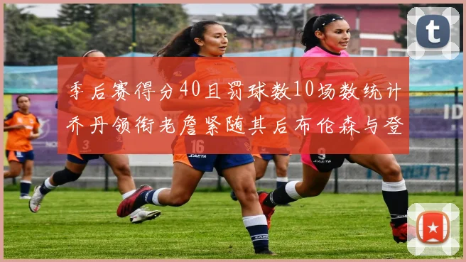 季后赛得分40且罚球数10场数统计乔丹领衔老詹紧随其后布伦森与登库并肩奋战