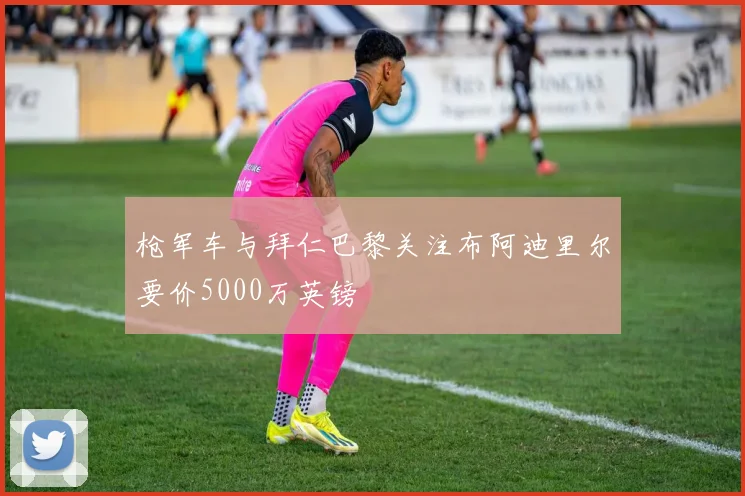 枪军车与拜仁巴黎关注布阿迪里尔要价5000万英镑