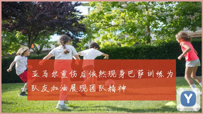 亚马尔重伤后依然现身巴萨训练为队友加油展现团队精神