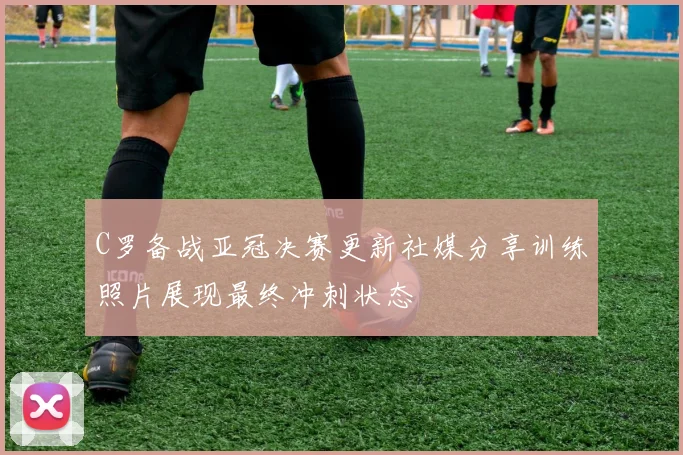 C罗备战亚冠决赛更新社媒分享训练照片展现最终冲刺状态