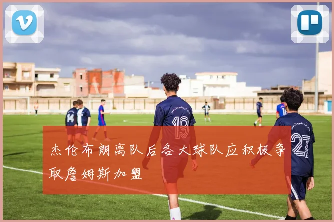 杰伦布朗离队后各大球队应积极争取詹姆斯加盟