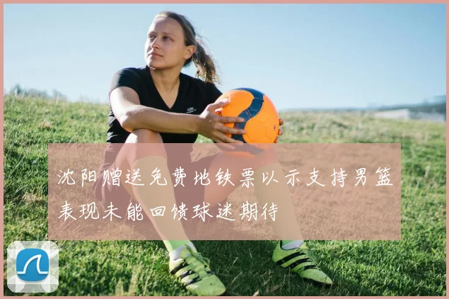 沈阳赠送免费地铁票以示支持男篮表现未能回馈球迷期待