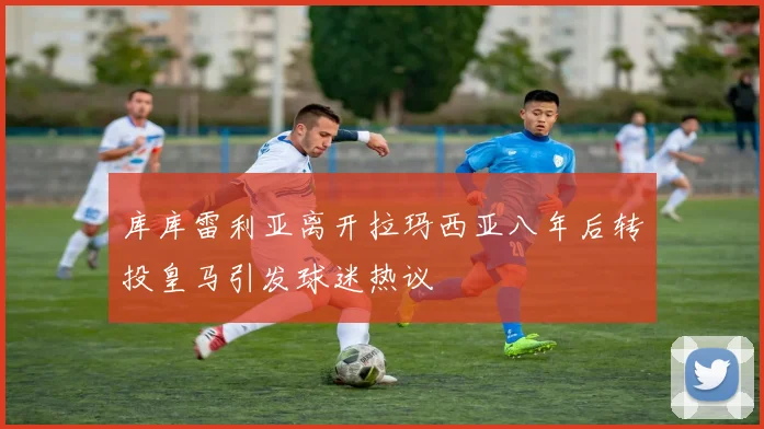库库雷利亚离开拉玛西亚八年后转投皇马引发球迷热议