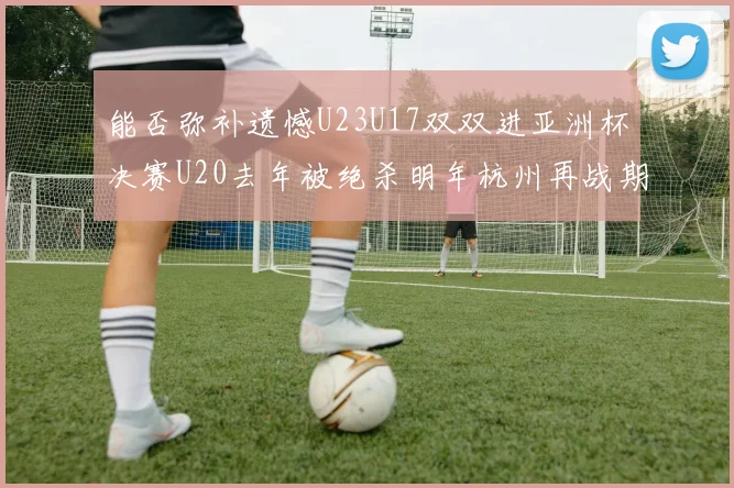 能否弥补遗憾U23U17双双进亚洲杯决赛U20去年被绝杀明年杭州再战期待辉煌