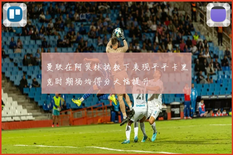 曼联在阿莫林执教下表现平平卡里克时期场均得分大幅提升